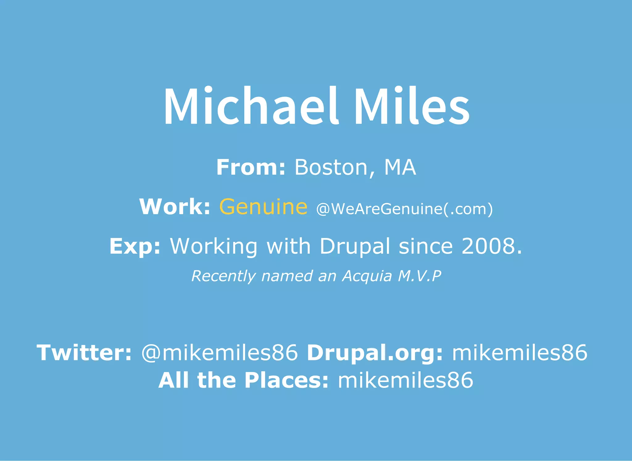 Michael Miles
From: Boston, MA
Work:   @WeAreGenuine(.com)Genuine
Exp: Working with Drupal since 2008.
Recently named an Acquia M.V.P
Twitter: @mikemiles86 Drupal.org: mikemiles86 
All the Places: mikemiles86
 