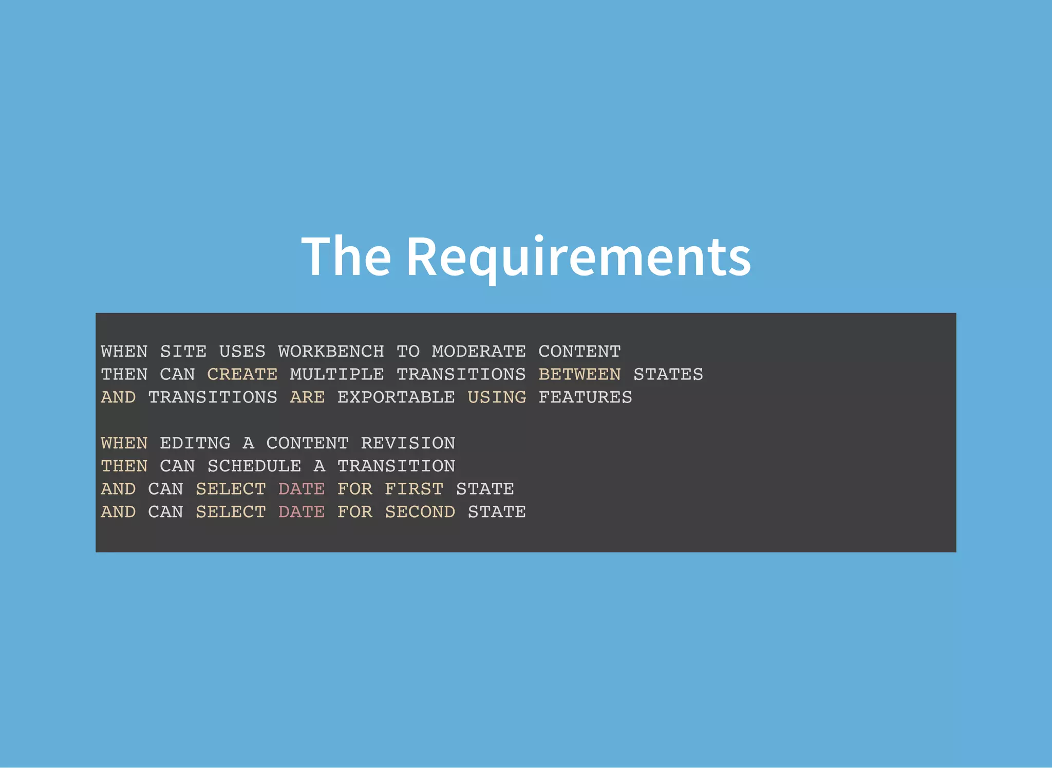 The Requirements
WHEN SITE USES WORKBENCH TO MODERATE CONTENT
THEN CAN CREATE MULTIPLE TRANSITIONS BETWEEN STATES
AND TRANSITIONS ARE EXPORTABLE USING FEATURES
WHEN EDITNG A CONTENT REVISION
THEN CAN SCHEDULE A TRANSITION
AND CAN SELECT DATE FOR FIRST STATE
AND CAN SELECT DATE FOR SECOND STATE
 