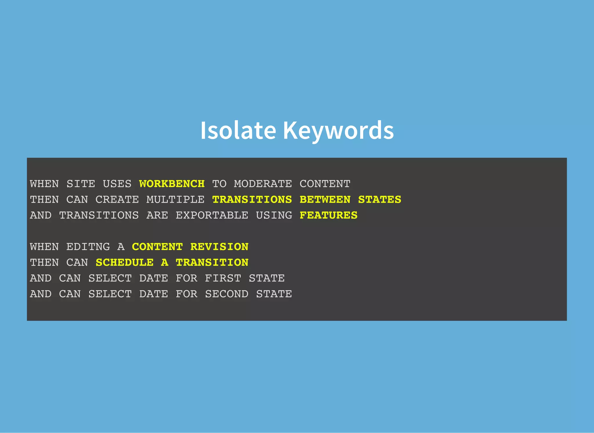 Isolate Keywords
WHEN SITE USES WORKBENCH TO MODERATE CONTENT
THEN CAN CREATE MULTIPLE TRANSITIONS BETWEEN STATES
AND TRANSITIONS ARE EXPORTABLE USING FEATURES
WHEN EDITNG A CONTENT REVISION
THEN CAN SCHEDULE A TRANSITION
AND CAN SELECT DATE FOR FIRST STATE
AND CAN SELECT DATE FOR SECOND STATE
 