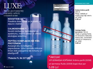 * AKCIJA ! VIP  ĶERMEŅA KOPŠANA !  Krēms-parfē  (0358)  un ķermeņa fluīds  (0359)  kopā tikai par   5.09 Ls! NOVAFTEM-O2™ * Piesātina ādas šūnas ar skābekli   un atjauno vitalitāti . CALMOSENSINE™ Novērš lobīšanos, kairinājumu un apsārtumu ,  mazina stresa un sliktas ekoloģijas iedarbību . PEPTĪDU KOMPLEKSS NO RĪSA PROTEĪNIEM Aizsargā ādu no kolagēna sagraušanas .  Uztur optimālu mitruma līmeni ādā   paaugstina tās tvirtumu un elastīgumu . * Patents   FL № 2371170 Dušas krēms parfē   200  ml Maigs, delikāts ar augstu augu eļļu saturu .  art . 0358 4.39 Ls* Gaisīgs fluīds ķermenim   150  ml Viegls un gaisīgs fluīds ,  kā netverams mākonītis ieskauj ādu ,  momentāni mitrinot un mīkstinot to . art . 0359 5.09 Ls* 2  par viena cenu 