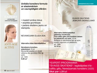 * EXPERT-PROGRAMMA   “ SVAIGS SKATIENS ”:   Iegādājoties   trīs-rullīšu gēlu,   Neredzamais konsilers  (1025)  tikai par  1.29 Ls! Unik āla konsilera formula ar elastomēriem un caurspīdīgām sfērām : •  maskē tumšos lokus •  aizpilda grumbiņas •  padara skatienu jaunu un starojošu SVAIGS SKATIENS JEBKURĀ DIENAS LAIKĀ Alternatīva blefaroplastikai ( plakstiņu korekcijai ) Trīs-rullīšu gēls pret tumšiem lokiem un pietukumu ap acīm,   10  ml Atvēsina un atsvaidzina ādu ap acīm ,  novērš nogurumu un pietūkumu . art . 1026 10.19 Ls NEVAINOJAMI GLUDA ĀDA Alternatīva ādas lāzerslīpēšanai   Neredzams konsilers plakstiņiem   15  ml Momentāli aizpilda un vižuāli izlīdzina sīku grumbiņu tīklu ap acīm.   art . 1025 9.29 Ls* 