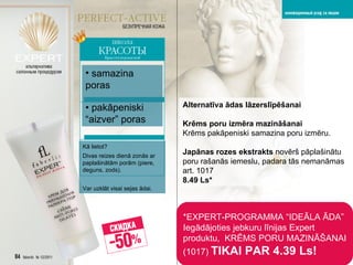 *EXPERT- PROGRAMMA “IDEĀLA ĀDA”   Iegādājoties jebkuru līnijas  Expert  produktu,   KRĒMS PORU MAZINĀŠANAI  (1017)  TIKAI PAR   4.39 Ls! Alternatīva ādas lāzerslīpēšanai Krēms poru izmēra mazināšanai   Krēms pakāpeniski samazina poru izmēru.   Japānas rozes ekstrakts   novērš pāplašinātu poru rašanās iemeslu ,  padara tās nemanāmas art . 1017 8.49 Ls* samazina poras •  pakāpeniski “aizver” poras Kā lietot ? Divas reizes dienā zonās ar paplašinātām porām (piere, deguns, zods).   Var uzklāt visai sejas ādai. 