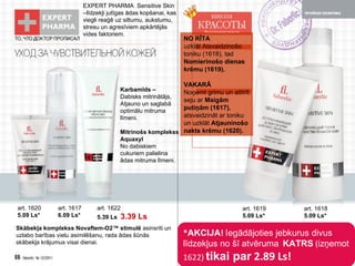* AKCIJA !  Iegādājoties jebkurus divus līdzekļus no šī atvēruma   KATRS   ( izņemot  1622)   tikai par   2.89 Ls! NO RĪTA   uzklāt   Atsvaidzinošo toniku  (1618),  tad   Nomierinošo dienas krēmu  (1619). VAKARĀ   Noņemt grimu un attīrīt seju   ar   Maigām putiņām  (1617),  atsvaidzināt ar toniku un uzklāt   Atjauninošo nakts krēmu  (1620). EXPERT PHARMA   Sensitive Skin – līdzekļi jutīgas ādas kopšanai,   kas viegli reaģē uz siltumu, aukstumu, stresu un agresīviem apkārtējās vides faktoriem. Karbamīds  – Dabisks mitrinātājs , Atjauno un saglabā optimālu mitruma līmeni. Mitrinošs komplekss   Aquaxyl No dabiskiem cukuriem   palielina ādas mitruma līmeni. Skābekļa komplekss   Novaftem-O2™  stimulē   asinsriti un uzlabo barības vielu asimilēšanu ,  rada ādas šūnās skābekļa krājumus visai dienai. art . 1620 5.09 Ls* art . 1617 6.09 Ls* art . 1622 5.39 Ls   3.39 Ls art . 1619 5.09 Ls* art . 1618 5.09 Ls* 