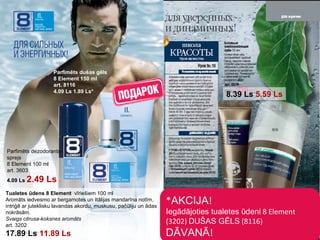 * AKCIJA ! Iegādājoties tualetes ūdeni  8  Element (3202)   DUŠAS GĒLS  (8116) DĀVANĀ !  Parfimēts dušas gēls 8 Element 150  ml art . 8116 4.09 Ls 1.89 Ls* Tualetes ūdens   8 Element  vīriešiem  100  ml Aromāts iedvesmo ar bergamotes un Itālijas mandarīna notīm ,  intriģē ar juteklisku lavandas akordu ,  muskusu ,  pačūliju un ādas nokrāsām . Svaigs citrusa-koksnes aromāts art . 3202 17.89 Ls   11.89 Ls Parfimēts dezodorants-sprejs 8 Element 100  ml art . 3603 4.09 Ls   2.49 Ls 8.39 Ls   5.59 Ls 