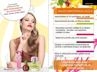 Neizsmidziniet aromātu no flakona vāciņā.  Iepazīstieties ar 3-4 aromātiem, ne vairāk Klausieties aromātu uzklājot to uz blotera vai lakatiņa.  Aromātu, kas iepaticies uzklājiet uz ādas. Nepērciet aromātu pēc pimā iespaida. Mitrā un siltā gaisā aromāti izplatās daudz intensīvāk. Spilgtas un piesātinātas kompozīcijas ne vienmēr ir piemēotas birojam vai pludmalei LABS NOSKAŅOJUMS  –  LABĀKAIS PADMDEVĒJS aromāta izvēlē Es vienmēr  izvēlos aromātu  labā noskaņojumā ,   tikai tad tas atklāj   visas savas sirds notis! SKAISTUMKOPŠANAS SKOLA 