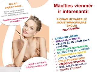 Mācīties vienmēr ir interesanti ! PROGRAMMĀ: LASĀM NO LŪPĀM !  SKAISTAS ACTIŅAS !  KATRAM ĀDAS TIPAM SAVA  KOPŠANA SKAISTUMS ZEM MASKAS   SAUDZĒ ĀDU JAU JAUNĪBĀ ! ATJAUNOŠANA RUDENĪ   JŪTU AUDZINĀŠANA   OTIŅA ATRISINA VISU ! VĪRIŠĶĪBAS STUNDAS   IZVĒLAMIES AROMĀTU   PIRMĀS STUNDAS   AICINAM UZ FABERLIC SKAISTUMKOPŠANAS SKOLU! ... tagad tas ir mans  ikdienas uzdevums! Cik ātri  pagāja vasara!.. Šodien man par to atgādina  tikai zeltainais iedegums un  dienvidu saulē izdegusi matu šķipsna. Saglabāt vasaras svaigumu un enerģiju... 