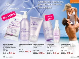 Atlaide   62% Mitrās salvetes   intīmai higiēnai  ar kumelītes ekstraktu 50  ml art . 8717 3.59 Ls   1.69 Ls Gēls intīmai higiēnai 200  ml art . 8711 3.89 Ls   1.89 Ls Pieniņš ķermenim ar afrodiziakiem 150  ml art . 8714 4.09 Ls   2.19 Ls Dušas gēls ar afrodiziakiem 200  ml art . 8715 3.89 Ls   1.49 Ls Gēls lubrikants Komfortablām attiecībām 50  ml art . 8712 3.59 Ls   2.19 Ls Juteklīgums ,  noslēpums ,  pārsteidzošas tikšanās priekšnojauta   JAUNUMS! 