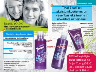 AKCIJA !  Iegādājies   divus līdzekļus  no līnijas   Young (58 . - 6 1. lpp. ,  izņemot  0478)  tikai par   3.39 Ls ! PROGRAMMA “MITRINĀŠANA” Nepalaid garām nevienu mācību soli un tava āda nokārtos eksāmenu! SOLIS  1 -  Attīrīšana SOLIS  2 –  Tonizēšana SOLIS  3 –  Mitrināšana Tikai 3 soļi un skaistumkopšanas un veselības eksāmens ir nokārtots uz teicami ! Kristāldzidrs losjons kosmētikas noņemšanai  150  ml Rada mitrinošu un mīkstinošu iedarbību. Noskaidro, kādas ir tipiskākās kļūdas Maigs toniks   150  ml Izlīdzina ādas virsmu ,  uzlabo sejas toni ,  rada atvēsinošu iedarbību Mitrinošs krēms   50  ml Krēms nodrošina mitruma  saglabāšanos  ādā pat ļoti  sausā gaisā. Skaistumkopšanas skola 