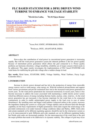 FLC Based Statcom For A DFIG Driven Wind Turbine To Enhance Voltage Stability, Mrs.K.Sree
Latha, Dr.M.Vijaya Kumar, Journal Impact Factor (2015): 7.7385 (Calculated by GISI)
www.jifactor.com
www.iaeme.com/ijeet.asp 35 editor@iaeme.com
1
Assoc.Prof, GNITC, HYDERABAD, INDIA
2
Professor, JNTU, ANANTAPUR, INDIA
ABSTRACT
Now-a-days the contribution of wind power in conventional power generation is increasing
rapidly. But with the wind power generation system the inherent problem is the low power quality
because of intermittent power generation which affects the grid connected to it. Power quality
problems are harmonic distortion, voltage instability, reliability are of major concern which needs to
be addressed. This paper mainly investigates the implementation of FLC based STATCOM with
wind farms for stabilizing the grid-side voltage after a sudden change in load.
Key words: Wind farms, STATCOM, DFIG, Voltage Stability, Wind Turbines, Fuzzy Logic
Controller (FLC).
I. INTRODUCTION
Increase in electric power demand and has led to the production of energy from renewable
energy sources such as wind energy, solar energy etc. With the technical advancements and support
from various government and private institutions have led to the increased wind power generation in
recent years. As the wind power penetration has increased enormously in recent years, hence it has
become necessary to address the issues associated with maintaining a stable electric power system
which has different sources of energy including thermal, hydro, nuclear, solar, wind etc., As the wind
power generation has got increased, it has become important for the wind farm to be connected
continuously in order to enable uninterrupted power supply to the load even in case of minor
disturbances. By installing more and bigger wind turbines connected online to the system, increases
the impedance making the system as a weak grid. Voltage stability and an efficient fault ride through
capability are the basic requirements of higher penetration. Grid codes require the wind energy to be
provided continuously even under transient voltage conditions (Qiao and Harley, 2008). Grid codes
and certain standards set by different regulating agencies should be met by the wind power system so
as to be interconnected to grid. Different grid code standards are set by different regulating bodies
but Nordic grid codes are increasingly popular. For the interconnection of the wind farm to the grid
the major problem that needs to be addressed is its dynamic stability. The collapse of grid may occur
FLC BASED STATCOM FOR A DFIG DRIVEN WIND
TURBINE TO ENHANCE VOLTAGE STABILITY
1
Mrs.K.Sree Latha, 2
Dr.M.Vijaya Kumar
Volume 6, Issue 6, June (2015), Pp. 35-43
Article ID: 40220150605004
International Journal of Electrical Engineering & Technology (IJEET)
© IAEME: www.iaeme.com/IJEET.asp
ISSN 0976 – 6545(Print)
ISSN 0976 – 6553(Online)
IJEET
© I A E M E
 