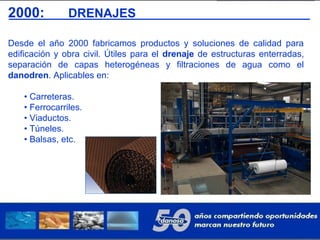 2000: DRENAJES
Desde el año 2000 fabricamos productos y soluciones de calidad para
edificación y obra civil. Útiles para el drenaje de estructuras enterradas,
separación de capas heterogéneas y filtraciones de agua como el
danodren. Aplicables en:
• Carreteras.
• Ferrocarriles.
• Viaductos.
• Túneles.
• Balsas, etc.
 