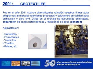 2001: GEOTEXTILES
Fue en el año 2001 cuando diversificamos también nuestras líneas para
adaptarnos al mercado fabricando productos y soluciones de calidad para
edificación y obra civil. Útiles en el drenaje de estructuras enterradas,
separación de capas heterogéneas y filtraciones de agua (danofelt)
Aplicables en:
• Carreteras.
• Ferrocarriles.
• Viaductos.
• Túneles.
• Balsas, etc.
 