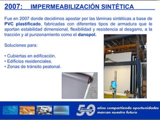 2007: IMPERMEABILIZACIÓN SINTÉTICA
Fue en 2007 donde decidimos apostar por las láminas sintéticas a base de
PVC plastificado, fabricadas con diferentes tipos de armadura que le
aportan estabilidad dimensional, flexibilidad y resistencia al desgarro, a la
tracción y al punzonamiento como el danopol.
Soluciones para:
• Cubiertas en edificación.
• Edificios residenciales.
• Zonas de tránsito peatonal.
 