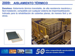 2009: AISLAMIENTO TÉRMICO
Danolosa: Aislamiento térmico transitable, de alta resistencia mecánica y
fácil instalación, compatible con cualquier sistema de impermeabilización.
Indicado para la rehabilitación de cubiertas planas, de manera fácil y sin
obras.
 