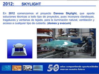 2012: SKYLIGHT
En 2012 comenzamos el proyecto Danosa Skylight, que aporta
soluciones técnicas a todo tipo de proyectos, pues incorpora claraboyas,
tragaluces y ventanas de tejado, para la iluminación natural, ventilación y
acceso a cualquier tipo de cubierta. (domes y evacum)
 