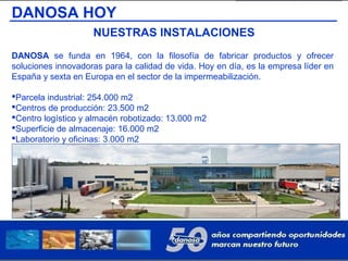 DANOSA HOY
NUESTRAS INSTALACIONES
DANOSA se funda en 1964, con la filosofía de fabricar productos y ofrecer
soluciones innovadoras para la calidad de vida. Hoy en día, es la empresa líder en
España y sexta en Europa en el sector de la impermeabilización.
Parcela industrial: 254.000 m2
Centros de producción: 23.500 m2
Centro logístico y almacén robotizado: 13.000 m2
Superficie de almacenaje: 16.000 m2
Laboratorio y oficinas: 3.000 m2
Otras instalaciones: 4.500 m2.
 