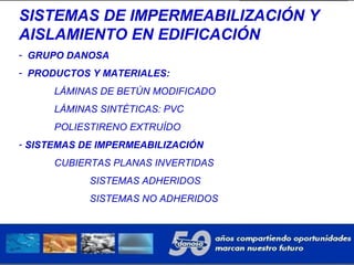 SISTEMAS DE IMPERMEABILIZACIÓN Y
AISLAMIENTO EN EDIFICACIÓN
- GRUPO DANOSA
- PRODUCTOS Y MATERIALES:
LÁMINAS DE BETÚN MODIFICADO
LÁMINAS SINTÉTICAS: PVC
POLIESTIRENO EXTRUÍDO
- SISTEMAS DE IMPERMEABILIZACIÓN
CUBIERTAS PLANAS INVERTIDAS
SISTEMAS ADHERIDOS
SISTEMAS NO ADHERIDOS
 