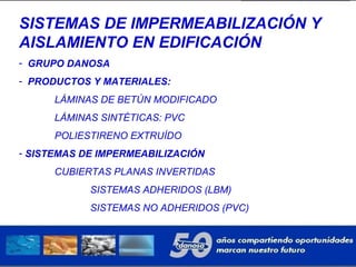 SISTEMAS DE IMPERMEABILIZACIÓN Y
AISLAMIENTO EN EDIFICACIÓN
- GRUPO DANOSA
- PRODUCTOS Y MATERIALES:
LÁMINAS DE BETÚN MODIFICADO
LÁMINAS SINTÉTICAS: PVC
POLIESTIRENO EXTRUÍDO
- SISTEMAS DE IMPERMEABILIZACIÓN
CUBIERTAS PLANAS INVERTIDAS
SISTEMAS ADHERIDOS (LBM)
SISTEMAS NO ADHERIDOS (PVC)
 