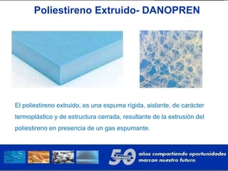 Poliestireno Extruido- DANOPREN
El poliestireno extruido, es una espuma rígida, aislante, de carácter
termoplástico y de estructura cerrada, resultante de la extrusión del
poliestireno en presencia de un gas espumante.
 