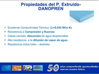  Excelente Conductividad Térmica. (λ=0,034 W/m K).
 Resistencia a Compresión y fluencia
 Célula cerrada. Absorción de agua despreciable.
 Alta resistencia a la difusión de vapor de agua.
 Resistencia ciclos hielo – deshielo.
Propiedades del P. Extruido-
DANOPREN
 