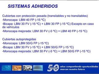 SISTEMAS ADHERIDOS
Cubiertas con protección pesada (transitables y no transitables)
-Monocapa: LBM 40 FP (-15 ºC)
-Bicapa: LBM 30 FV (-15 ºC) + LBM 30 FP (-15 ºC) Excepto en caso
de vehículos
-Monocapa mejorada: LBM 30 FV (-5 ºC) + LBM 40 FP (-15 ºC)
Cubiertas autoprotegidas
-Monocapa: LBM 50/G FP (-15 ºC)
-Bicapa: LBM 30 FV (-15 ºC) + LBM 50/G FP (-15 ºC)
-Monocapa mejorada: LBM 30 FV (-5 ºC) + LBM 50/G FP (-15 ºC)
 