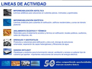 LINEAS DE ACTIVIDAD
IMPERMEABILIZACIÓN ASFÁLTICA
Láminas asfálticas para soluciones en cubiertas planas, inclinadas y ajardinadas.
IMPERMEABILIZACIÓN SINTÉTICA
Láminas sintéticas para cubiertas en edificación, edificios residenciales y zonas de tránsito
peatonal.
AISLAMIENTO ÁCÚSTICO Y TÉRMICO
Materiales para el aislamiento acústico y térmico en edificación, locales públicos, auditorios,
salas de máquinas, etc.
DRENAJES Y GEOTEXTILES
Productos y soluciones para edificación y obra civil, drenaje de estructuras
enterradas, separación de capas heterogéneas y filtraciones de agua.
DANOSA SKYLIGHT
Claraboyas y exutorios para la iluminación natural, ventilación y acceso a cualquier tipo de
cubierta que aportan importantes reducciones de consumo de energía eléctrica.
 
