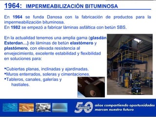 1964: IMPERMEABILIZACIÓN BITUMINOSA
En 1964 se funda Danosa con la fabricación de productos para la
impermeabilización bituminosa.
En 1982 se empezó a fabricar láminas asfáltica con betún SBS.
En la actualidad tenemos una amplia gama (glasdán,
Esterdan…) de láminas de betún elastómero y
plastómero, con elevada resistencia al
envejecimiento, excelente estabilidad y flexibilidad
en soluciones para:
Cubiertas planas, inclinadas y ajardinadas.
Muros enterrados, soleras y cimentaciones.
Tableros, canales, galerías y
hastiales.
 