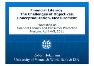 Financial Literacy:
  The Challenges of Objectives,
 Conceptualization, Measurement

                 Workshop on
 Financial Literacy and Consumer Protection
           Moscow, April 4-5, 2011




             Robert Holzmann
University of Vienna & World Bank & IZA
 