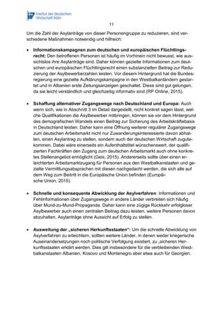 11
Um die Zahl der Asylanträge von dieser Personengruppe zu reduzieren, sind ver-
schiedene Maßnahmen notwendig und hilfreich:
 Informationskampagnen zum deutschen und europäischen Flüchtlings-
recht: Den betroffenen Personen ist häufig im Vorhinein nicht bewusst, wie aus-
sichtslos ihre Asylanträge sind. Daher können gezielte Informationen zum deut-
schen und europäischen Flüchtlingsrecht einen substanziellen Beitrag zur Redu-
zierung der Asylbewerberzahlen leisten. Vor diesem Hintergrund hat die Bundes-
regierung eine gezielte Aufklärungskampagne in den Westbalkanländern gestar-
tet und in Albanien erste Zeitungsanzeigen geschaltet. Diese sind gut gelungen,
da sie leicht verständlich und gleichzeitig informativ sind (RP Online, 2015).
 Schaffung alternativer Zugangswege nach Deutschland und Europa: Auch
wenn sich, wie in Abschnitt 3 im Detail dargestellt, nicht konkret sagen lässt, wel-
che Qualifikationen die Asylbewerber mitbringen, können sie vor dem Hintergrund
des demografischen Wandels einen Beitrag zur Sicherung des Arbeitskräftebasis
in Deutschland leisten. Daher kann eine Öffnung weiterer regulärer Zugangswege
zum deutschen Arbeitsmarkt nicht nur Zuwanderungsinteressierte davon abhal-
ten, einen Asylantrag zu stellen, sondern auch der deutschen Wirtschaft zugute-
kommen. Dabei wäre einerseits ein Aufenthaltstitel wünschenswert, der qualifi-
zierten Fachkräften den Zugang zum deutschen Arbeitsmarkt auch ohne konkre-
tes Stellenangebot ermöglicht (Geis, 2015). Andererseits sollte über einen er-
leichterten Arbeitsmarktzugang für Personen aus den Westbalkanstaaten und ge-
zielte Vermittlungsabsprachen mit diesen nachgedacht werden, die sich alle auf
dem Weg zum Beitritt in die Europäische Union befinden (Europäi-
sche Union, 2015).
 Schnelle und konsequente Abwicklung der Asylverfahren: Informationen und
Fehlinformationen über Zugangswege in andere Länder verbreiten sich häufig
über Mund-zu-Mund-Propaganda. Daher kann eine zügige Rückkehr erfolgloser
Asylbewerber auch einen zentralen Beitrag dazu leisten, weitere Personen davon
abzuhalten, Asylanträge ohne Aussicht auf Erfolg zu stellen.
 Ausweitung der „sicheren Herkunftsstaaten“: Um die schnelle Abwicklung von
Asylverfahren zu erleichtern, sollten weitere Länder, in denen weder kriegerische
Auseinandersetzungen noch politische Verfolgung existiert, zu „sicheren Her-
kunftsstaaten erklärt werden. Dies gilt insbesondere für die verbleibenden West-
balkanstaaten Albanien, Kosovo und Montenegro aber etwa auch für Georgien.
 