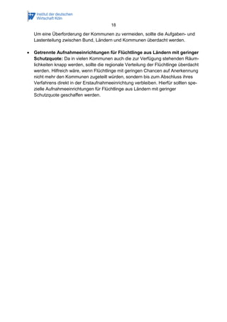 18
Um eine Überforderung der Kommunen zu vermeiden, sollte die Aufgaben- und
Lastenteilung zwischen Bund, Ländern und Kommunen überdacht werden.
 Getrennte Aufnahmeeinrichtungen für Flüchtlinge aus Ländern mit geringer
Schutzquote: Da in vielen Kommunen auch die zur Verfügung stehenden Räum-
lichkeiten knapp werden, sollte die regionale Verteilung der Flüchtlinge überdacht
werden. Hilfreich wäre, wenn Flüchtlinge mit geringen Chancen auf Anerkennung
nicht mehr den Kommunen zugeteilt würden, sondern bis zum Abschluss ihres
Verfahrens direkt in der Erstaufnahmeeinrichtung verbleiben. Hierfür sollten spe-
zielle Aufnahmeeinrichtungen für Flüchtlinge aus Ländern mit geringer
Schutzquote geschaffen werden.
 