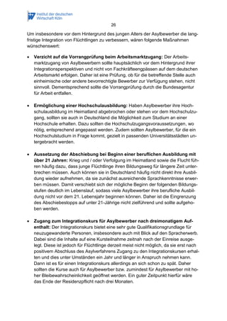 26
Um insbesondere vor dem Hintergrund des jungen Alters der Asylbewerber die lang-
fristige Integration von Flüchtlingen zu verbessern, wären folgende Maßnahmen
wünschenswert:
 Verzicht auf die Vorrangprüfung beim Arbeitsmarktzugang: Der Arbeits-
marktzugang von Asylbewerbern sollte hauptsächlich vor dem Hintergrund ihrer
Integrationsperspektiven und nicht von Fachkräfteengpässen auf dem deutschen
Arbeitsmarkt erfolgen. Daher ist eine Prüfung, ob für die betreffende Stelle auch
einheimische oder andere bevorrechtigte Bewerber zur Verfügung stehen, nicht
sinnvoll. Dementsprechend sollte die Vorrangprüfung durch die Bundesagentur
für Arbeit entfallen.
 Ermöglichung einer Hochschulausbildung: Haben Asylbewerber ihre Hoch-
schulausbildung im Heimatland abgebrochen oder stehen vor dem Hochschulzu-
gang, sollten sie auch in Deutschland die Möglichkeit zum Studium an einer
Hochschule erhalten. Dazu sollten die Hochschulzugangsvoraussetzungen, wo
nötig, entsprechend angepasst werden. Zudem sollten Asylbewerber, für die ein
Hochschulstudium in Frage kommt, gezielt in passenden Universitätsstädten un-
tergebracht werden.
 Aussetzung der Abschiebung bei Beginn einer beruflichen Ausbildung mit
über 21 Jahren: Krieg und / oder Verfolgung im Heimatland sowie die Flucht füh-
ren häufig dazu, dass junge Flüchtlinge ihren Bildungsweg für längere Zeit unter-
brechen müssen. Auch können sie in Deutschland häufig nicht direkt ihre Ausbil-
dung wieder aufnehmen, da sie zunächst ausreichende Sprachkenntnisse erwer-
ben müssen. Damit verschiebt sich der mögliche Beginn der folgenden Bildungs-
stufen deutlich im Lebenslauf, sodass viele Asylbewerber ihre berufliche Ausbil-
dung nicht vor dem 21. Lebensjahr beginnen können. Daher ist die Eingrenzung
des Abschiebestopps auf unter 21-Jährige nicht zielführend und sollte aufgeho-
ben werden.
 Zugang zum Integrationskurs für Asylbewerber nach dreimonatigem Auf-
enthalt: Der Integrationskurs bietet eine sehr gute Qualifikationsgrundlage für
neuzugewanderte Personen, insbesondere auch mit Blick auf den Spracherwerb.
Dabei sind die Inhalte auf eine Kursteilnahme zeitnah nach der Einreise ausge-
legt. Diese ist jedoch für Flüchtlinge derzeit meist nicht möglich, da sie erst nach
positivem Abschluss des Asylverfahrens Zugang zu den Integrationskursen erhal-
ten und dies unter Umständen ein Jahr und länger in Anspruch nehmen kann.
Dann ist es für einen Integrationskurs allerdings an sich schon zu spät. Daher
sollten die Kurse auch für Asylbewerber bzw. zumindest für Asylbewerber mit ho-
her Bleibewahrscheinlichkeit geöffnet werden. Ein guter Zeitpunkt hierfür wäre
das Ende der Residenzpflicht nach drei Monaten.
 
