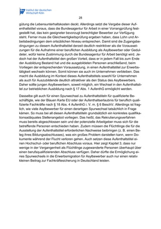 28
gütung die Lebensunterhaltskosten deckt. Allerdings setzt die Vergabe dieser Auf-
enthaltstitel voraus, dass die Bundesagentur für Arbeit in einer Vorrangprüfung fest-
gestellt hat, das kein geeigneter bevorzugt berechtigter Bewerber zur Verfügung
steht. Ferner muss die Gleichwertigkeitsprüfung ergeben haben, dass Lohn und Ar-
beitsbedingungen dem ortsüblichen Niveau entsprechen. Damit sind die Zugangsbe-
dingungen zu diesem Aufenthaltstitel derzeit deutlich restriktiver als die Vorausset-
zungen für die Aufnahme einer beruflichen Ausbildung als Asylbewerber oder Gedul-
deter, wofür keine Zustimmung durch die Bundesagentur für Arbeit benötigt wird. Je-
doch hat der Aufenthaltstitel den großen Vorteil, dass er in jedem Fall bis zum Ende
der Ausbildung Bestand hat und die ausgebildeten Personen anschließend, beim
Vorliegen der entsprechenden Voraussetzung, in einen Aufenthaltstitel zur Erwerbs-
tätigkeit wechseln können. Somit können sie auch im Unternehmen verbleiben. Das
macht die Ausbildung im Kontext dieses Aufenthaltstitels sowohl für Unternehmen
als auch für Auszubildende deutlich attraktiver als den Status des Asylbewerbers.
Daher sollte jungen Asylbewerbern, soweit möglich, ein Wechsel in den Aufenthaltsti-
tel zur betrieblichen Ausbildung nach § 17 Abs. 1 AufenthG ermöglicht werden.
Dasselbe gilt auch für einen Spurwechsel zu Aufenthaltstiteln für qualifizierte Be-
schäftigte, wie der Blauen Karte EU oder der Aufenthaltserlaubnis für beruflich quali-
fizierte Fachkräfte nach § 18 Abs. 4 AufenthG i. V. m. § 6 BeschV. Allerdings ist frag-
lich, wie viele Asylbewerber für einen derartigen Spurwechsel tatsächlich in Frage
kämen. So muss bei all diesen Aufenthaltstiteln grundsätzlich ein konkretes qualifika-
tionsadäquates Stellenangebot vorliegen. Das heißt, das Rekrutierungsverfahren
muss bereits abgeschlossen sein und der potenzielle Arbeitgeber muss sich für die
betreffende Personen entschieden haben. Zudem müssen die Flüchtlinge die für die
Ausstellung der Aufenthaltstitel erforderlichen Nachweise beibringen (z. B. einen Be-
leg ihres Bildungsabschlusses), was ein großes Problem darstellen kann, wenn Do-
kumente während der Flucht verloren gehen. Auch setzen diese Aufenthaltstitel ei-
nen Hochschul- oder beruflichen Abschluss voraus. Hier zeigt Kapitel 3, dass nur
wenige in der Vergangenheit als Flüchtlinge zugewanderte Personen überhaupt über
einen berufsqualifizierenden Abschluss verfügen. Daher dürfte die Ermöglichung ei-
nes Spurwechsels in die Erwerbsmigration für Asylbewerber auch nur einen relativ
kleinen Beitrag zur Fachkräftesicherung in Deutschland leisten.
 