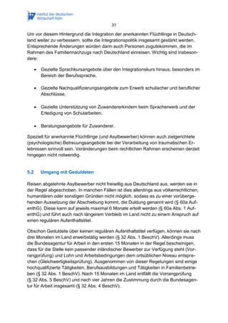 31
Um vor diesem Hintergrund die Integration der anerkannten Flüchtlinge in Deutsch-
land weiter zu verbessern, sollte die Integrationspolitik insgesamt gestärkt werden.
Entsprechende Änderungen würden dann auch Personen zugutekommen, die im
Rahmen des Familiennachzugs nach Deutschland einreisen. Wichtig sind insbeson-
dere:
 Gezielte Sprachkursangebote über den Integrationskurs hinaus, besonders im
Bereich der Berufssprache,
 Gezielte Nachqualifizierungsangebote zum Erwerb schulischer und beruflicher
Abschlüsse,
 Gezielte Unterstützung von Zuwandererkindern beim Spracherwerb und der
Erledigung von Schularbeiten,
 Beratungsangebote für Zuwanderer.
Speziell für anerkannte Flüchtlinge (und Asylbewerber) können auch zielgerichtete
(psychologische) Betreuungsangebote bei der Verarbeitung von traumatischen Er-
lebnissen sinnvoll sein. Veränderungen beim rechtlichen Rahmen erscheinen derzeit
hingegen nicht notwendig.
5.2 Umgang mit Geduldeten
Reisen abgelehnte Asylbewerber nicht freiwillig aus Deutschland aus, werden sie in
der Regel abgeschoben. In manchen Fällen ist dies allerdings aus völkerrechtlichen,
humanitären oder sonstigen Gründen nicht möglich, sodass es zu einer vorüberge-
henden Aussetzung der Abschiebung kommt, die Duldung genannt wird (§ 60a Auf-
enthG). Diese kann auf jeweils maximal 6 Monate erteilt werden (§ 60a Abs. 1 Auf-
enthG) und führt auch nach längerem Verbleib im Land nicht zu einem Anspruch auf
einen regulären Aufenthaltstitel.
Obschon Geduldete über keinen regulären Aufenthaltstitel verfügen, können sie nach
drei Monaten im Land erwerbstätig werden (§ 32 Abs. 1 BeschV). Allerdings muss
die Bundesagentur für Arbeit in den ersten 15 Monaten in der Regel bescheinigen,
dass für die Stelle kein passender inländischer Bewerber zur Verfügung steht (Vor-
rangprüfung) und Lohn und Arbeitsbedingungen dem ortsüblichen Niveau entspre-
chen (Gleichwertigkeitsprüfung). Ausgenommen von dieser Regelungen sind einige
hochqualifizierte Tätigkeiten, Berufsausbildungen und Tätigkeiten in Familienbetrie-
ben (§ 32 Abs. 1 BeschV). Nach 15 Monaten im Land entfällt die Vorrangprüfung
(§ 32 Abs. 5 BeschV) und nach vier Jahren die Zustimmung durch die Bundesagen-
tur für Arbeit insgesamt (§ 32 Abs. 4 BeschV).
 