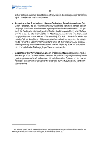 34
Daher sollte er auch für Geduldete geöffnet werden, die sich absehbar längerfris-
tig in Deutschland aufhalten werden.6
 Aussetzung der Abschiebung bis zum Ende einer Ausbildungsphase: Bei
vielen Personen, die als Flüchtlinge nach Deutschland kommen, handelt es sich
um junge Menschen, die ihren Bildungsweg noch nicht beendet haben. Das gilt
auch für Geduldete, die häufig erst in Deutschland ihre Ausbildung abschließen.
Um ihnen das zu erleichtern, sollte auf Abschiebungen während einzelner Ausbil-
dungsphasen verzichtet werden. Das ist nach § 60a Abs. 2 AufenthG derzeit be-
reits im Fall der beruflichen Bildung vorgesehen, allerdings nur wenn die betref-
fende Person bei Beginn ihrer Ausbildung unter 21 Jahren alt war. Auf diese Al-
terseingrenzung sollte verzichtet werden und die Regelung auch für schulische
und hochschulische Bildungsgänge übernommen werden.
 Verzicht auf die Vorrangprüfung beim Arbeitsmarktzugang: Wie bei Asylbe-
werbern gilt auch bei Geduldeten, dass der Arbeitsmarktzugang aus Integrations-
gesichtspunkten sehr wünschenswert ist und daher eine Prüfung, ob ein bevor-
rechtigter einheimischer Bewerber für die Stelle zur Verfügung steht, nicht sinn-
voll erscheint.
6 Dies gilt nur, sofern sie an diesen nicht bereits als Asylbewerber teilgenommen haben, was derzeit
allerdings rechtlich auch noch nicht möglich ist (siehe Abschnitt 4.2).
 
