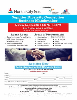 Supplier Diversity Connection
Business Matchmaker
Monday, June 25, 2018 | 8:30 AM - 1:30 PM
InterContinental at Doral Miami
2505 NW 87th Avenue, Doral, FL 33172
Register Now
Or complete and fax this form to (305) 762-6158
Deadline to register: June 18th
Name _________________________________________________ Title _______________________________________
Company _________________________________________________________________________________________
Address __________________________________________ City _____________________ State ______ Zip __________
Email _____________________________________ Phone ________________________Fax________________________
Products/Services Your Company Provides ________________________________________________________________
_________________________________________________________________________________________________
FloridaStateMinoritySupplierDevelopmentCouncil
9499NE2nd
Avenue,Suite201,Miami,FL33138
Tel:(305)762-6151 Fax:(305)762-6158 www.fsmsdc.org
Co-sponsoredby
o Check here to receive infomation on becoming nationally certified.
o Check here to receive more business opportunities, events and news communications from FSMSDC.
floridacitygasgonnection2018.eventbrite.com
If you wish to discontinue receiving future faxes or emails from this sender, send your opt-out or removal request to us by email at tricia@fsmsdc.org or by fax at (305) 762-6158, or by telephone at (305) 762-6151.
Specify the telephone number(s) of the fax machine(s) covered by your request. As required by law we will comply with your request within the shortest reasonable time not to exceed 30 days.
•	 Construction
•	 Engineering
•	 Marketing
•	 Energy Efficiency
•	 Field Operations
Learn About
•	 Doing business at Florida City Gas
with Carolyn Bermudez,
VP of Operations, FCG
•	 1-on-1 meetings with
procurement decision makers
•	 HR & Training
•	 Legal
•	 Financial & Accounting
•	 Facilities
•	 Corporate Services:
Areas of Procurement
 