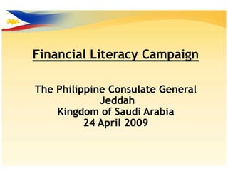 Financial Literacy Campaign

The Philippine Consulate General
             Jeddah
    Kingdom of Saudi Arabia
          24 April 2009
 