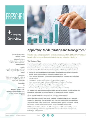 1Fresche Solutions | Company Overview Share:
ApplicationModernizationandManagement
The Business Need
Organizations are struggling to maintain and evolve their aging IBM i applications. A shortage of skills
due to a retiring workforce is increasing the challenge and urgency. IT needs to remain relevant to
the business and take on a more strategic role by supporting the organization’s rapidly changing
needs. Increasingly, IT must make business more competitive and agile by providing solutions to:
•	 Improve the user experience and productivity with modern application interfaces,“anywhere-
anytime”remote and mobile access and easier onboarding of new staff.
•	 Extend business functionality with innovative solutions and better integration with desktop and
external systems.
•	 Provide access to real-time information and improved data integrity.
•	 Ensure business continuity by addressing skill shortages and reducing IT backlogs.
•	 Enhance IT productivity by modernizing an often monolithic code base.
•	 Improve business processes with automated document distribution.
•	 Modernize older languages to improve maintainability, agility and portability.
But where to start? How do you prioritize your needs? What are the available solutions? How do you
even identify which needs and solutions will have the greatest impact on your business?
What We Do: Help You Ensure that IT Supports Business
Fresche helps IBM i customers meet all their challenges. As a leading expert in IBM i, we provide
products and services that span the complete IBM i application modernization and management
spectrum. We enable IT with modernization strategies to support business and improve financial
performance, increase market competitiveness, remove risk and add business value.
With the widest solution portfolio in the IBM i marketplace and 100% referenceability, our team
of experts helps organizations future-proof their business by modernizing business processes,
technologies and applications.
Fresche helps enterprises derive better business value from IBM i with unmatched
breadth of solutions and services to leverage and extend applications.
Fresche Headquarters:
Montreal, Canada
Operating Divisions:
Fresche, Looksoftware, Quadrant
Software, BCD, ExcelSystems,
NetLert, SoftBase
Offices:
Asheville, Boston, Glasgow, Lucknow,
Melbourne, Montreal, Sacramento,
Victoria
Customers:
22,000 customers globally, including
Adidas, Avon, CVS, Royal Caribbean
Cruise Lines and Staples
Employees:
300
Key brands:
X-Analysis, Newlook Suite,
WebSmart, Presto, Formtastic, QDV,
N-Focus, TestBase, Speedware,
AMXW
Company
Overview
 