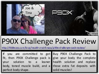 If you are committed to get
fit, then P90X Challenge pack is
your solution to a leaner
body, toned muscle build, and a
perfect body shape.
Buy P90X Challenge Pack to
give your body the complete
health solution and replace
those extra fat deposits with
solid muscles!
Joe &
Tina
 