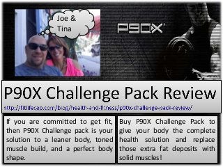 If you are committed to get fit,
then P90X Challenge pack is your
solution to a leaner body, toned
muscle build, and a perfect body
shape.
Buy P90X Challenge Pack to
give your body the complete
health solution and replace
those extra fat deposits with
solid muscles!
Joe &
Tina
 