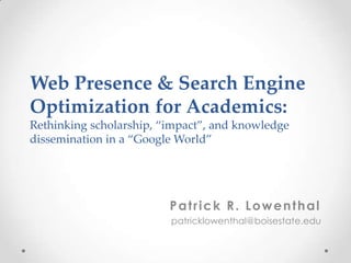 Web Presence & Search Engine
Optimization for Academics:
Rethinking scholarship, “impact”, and knowledge
dissemination in a “Google World”




                         Patrick R. Lowenthal
                         patricklowenthal@boisestate.edu
 