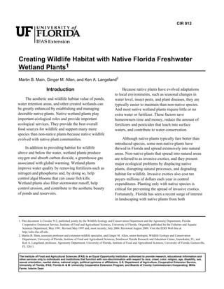 CIR 912




Creating Wildlife Habitat with Native Florida Freshwater
Wetland Plants1
Martin B. Main, Ginger M. Allen, and Ken A. Langeland2

                       Introduction                                                     Because native plants have evolved adaptations
                                                                                  to local environments, such as seasonal changes in
     The aesthetic and wildlife habitat value of ponds,                           water level, insect pests, and plant diseases, they are
water retention areas, and other created wetlands can                             typically easier to maintain than non-native species.
be greatly enhanced by establishing and managing                                  And most native wetland plants require little or no
desirable native plants. Native wetland plants play                               extra water or fertilizer. These factors save
important ecological roles and provide important                                  homeowners time and money, reduce the amount of
ecological services. They provide the best overall                                fertilizers and pesticides that leach into surface
food sources for wildlife and support many more                                   waters, and contribute to water conservation.
species than non-native plants because native wildlife
evolved with native plant communities.                                                 Although native plants typically fare better than
                                                                                  introduced species, some non-native plants have
     In addition to providing habitat for wildlife                                thrived in Florida and spread extensively into natural
above and below the water, wetland plants produce                                 areas. Non-native plants that spread into natural areas
oxygen and absorb carbon dioxide, a greenhouse gas                                are referred to as invasive exotics, and they present
associated with global warming. Wetland plants                                    major ecological problems by displacing native
improve water quality by removing fertilizers such as                             plants, disrupting natural processes, and degrading
nitrogen and phosphorus and, by doing so, help                                    habitat for wildlife. Invasive exotics also cost tax
control algal blooms that can cause fish kills.                                   payers millions of dollars each year in control
Wetland plants also filter stormwater runoff, help                                expenditures. Planting only with native species is
control erosion, and contribute to the aesthetic beauty                           critical for preventing the spread of invasive exotics.
of ponds and reservoirs.                                                          Fortunately, Florida has seen a recent surge of interest
                                                                                  in landscaping with native plants from both




1. This document is Circular 912, published jointly by the Wildlife Ecology and Conservation Department and the Agronomy Department, Florida
   Cooperative Extension Service, Institute of Food and Agricultural Sciences, University of Florida. Originally published by the Fisheries and Aquatic
   Sciences Department, May 1991. Revised May 1997 and, most recently, July 2006. Reviewed August 2009. Visit the EDIS Web Site at
   http://edis.ifas.ufl.edu.
2. Martin B. Main, associate professor and extension wildlife specialist, and Ginger M. Allen, senior biologist, Wildlife Ecology and Conservation
   Department, University of Florida, Institute of Food and Agricultural Sciences, Southwest Florida Research and Education Center, Immokalee, FL; and
   Ken A. Langeland, professor, Agronomy Department, University of Florida, Institute of Food and Agricultural Sciences, University of Florida, Gainesville,
   FL 32611.


The Institute of Food and Agricultural Sciences (IFAS) is an Equal Opportunity Institution authorized to provide research, educational information and
other services only to individuals and institutions that function with non-discrimination with respect to race, creed, color, religion, age, disability, sex,
sexual orientation, marital status, national origin, political opinions or affiliations. U.S. Department of Agriculture, Cooperative Extension Service,
University of Florida, IFAS, Florida A. & M. University Cooperative Extension Program, and Boards of County Commissioners Cooperating. Millie
Ferrer, Interim Dean
 