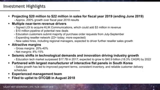 GALAXY NEXT GENERATION | OTC: FLCR | AUGUST 2018 4
Investment Highlights
 Projecting $20 million to $22 million in sales for fiscal year 2019 (ending June 2019)
- Approx. 200% growth over fiscal year 2018 results
 Multiple near-term revenue drivers
- Signed LOI to acquire KLIK Communications, which could add $3 million in revenue
- $10 million pipeline of potential new deals
- Education customers submit majority of purchase order requests from July-September
- Expanding reseller network (22+ today; more expected)
- New sales hires, including regional managers, expected to driver further reseller sales growth
 Attractive margins
- Gross margins: 20%-40%
- Net margins: 8%-15%
 Seismic shifts in technological demands and innovation driving industry growth
- Education tech market surpassed $17.7B in 2017; expected to grow to $40.9 billion (18.3% CAGR) by 2022
 Partnered with largest manufacturer of interactive flat panels in South Korea
- Sales growth has led to improved payment terms, consistent inventory, and reliable customer delivery
schedules
 Experienced management team
 Filed to uplist to OTCQB in August 2018
 