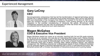 GALAXY NEXT GENERATION | OTC: FLCR | AUGUST 2018 9
Experienced Management
Gary LeCroy
CEO
Second-generation entrepreneur that has led the transformation of regional technology service
provider into a national leader in interactive touch-screen technology. Gary LeCroy has acted as
CEO and shareholder of the Company from 2004 to the present. In his time as CEO he has
taken the company through a multitude of evolutions. From printing services, to AV product
integration to the eventual manufacturing of interactive flat panels. Mr.LeCroy's astute
management practices and way with his employees are what has driven the corporation to be
so successful and to experience such rapid expansion.
Magen McGahee
COO & Executive Vice President
Magen McGahee started her career as an educator, teaching both 3rd and 5th grade students.
In her tenure as an educator, she was also an instructional technology coach, helping develop
the districts first ever technology plan. From there, Ms. McGahee went on to sales and spent the
majority of her young career at Mimio/Boxlight (at the time a Newell Rubbermaid Company).
She performed many jobs at Mimio, including sales, federal programs director, and regional
management. Ms. McGahee obtained her undergraduate degree in Early Childhood Education
and her graduate degree in Business Management with a focus in International Economics. Ms.
McGahee worked with a Chinese manufacturer of Interactive products prior to joining Galaxy.
 