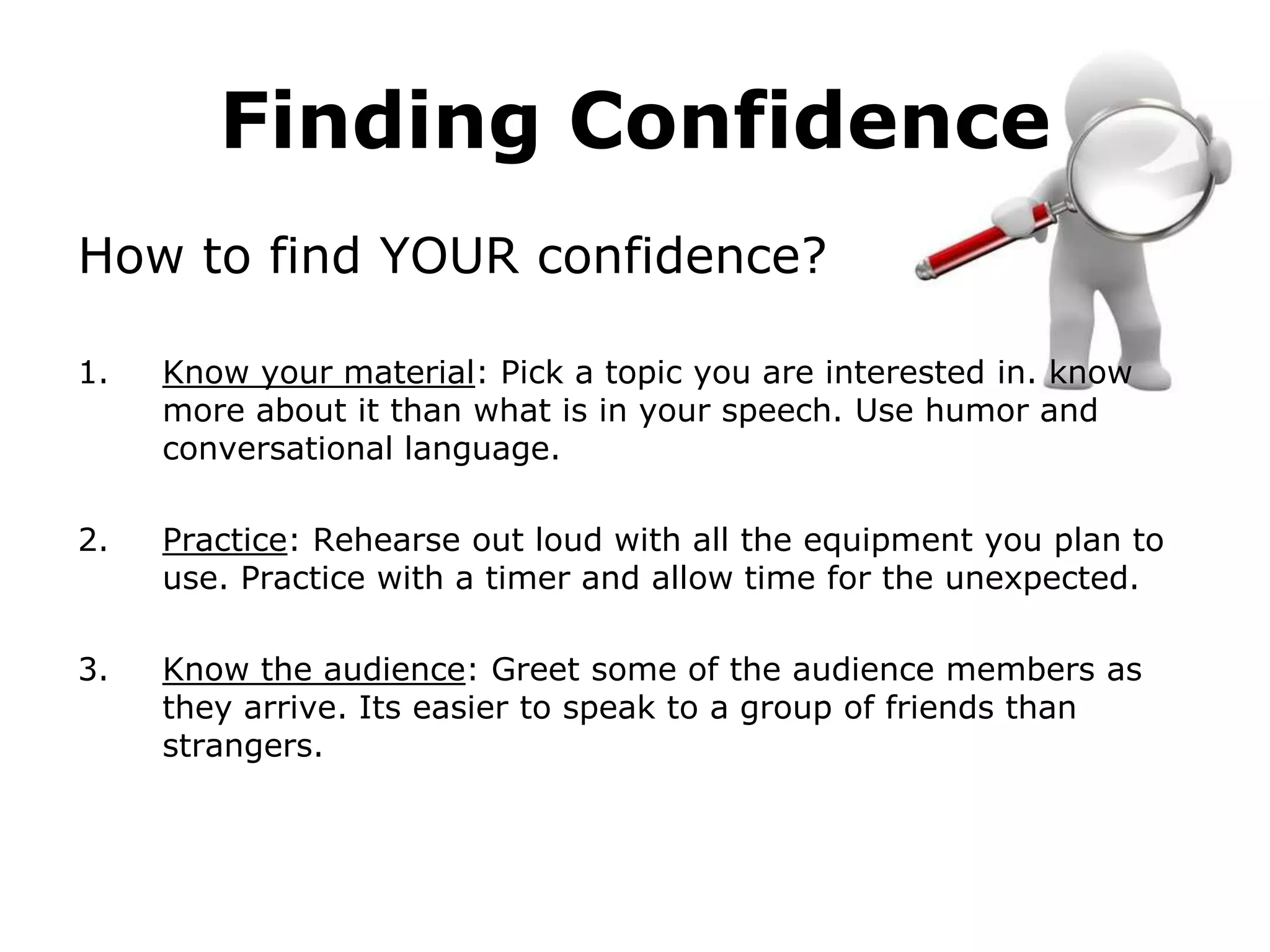 Finding Confidence
How to find YOUR confidence?

1.   Know your material: Pick a topic you are interested in. know
     more about it than what is in your speech. Use humor and
     conversational language.

2.   Practice: Rehearse out loud with all the equipment you plan to
     use. Practice with a timer and allow time for the unexpected.

3.   Know the audience: Greet some of the audience members as
     they arrive. Its easier to speak to a group of friends than
     strangers.
 