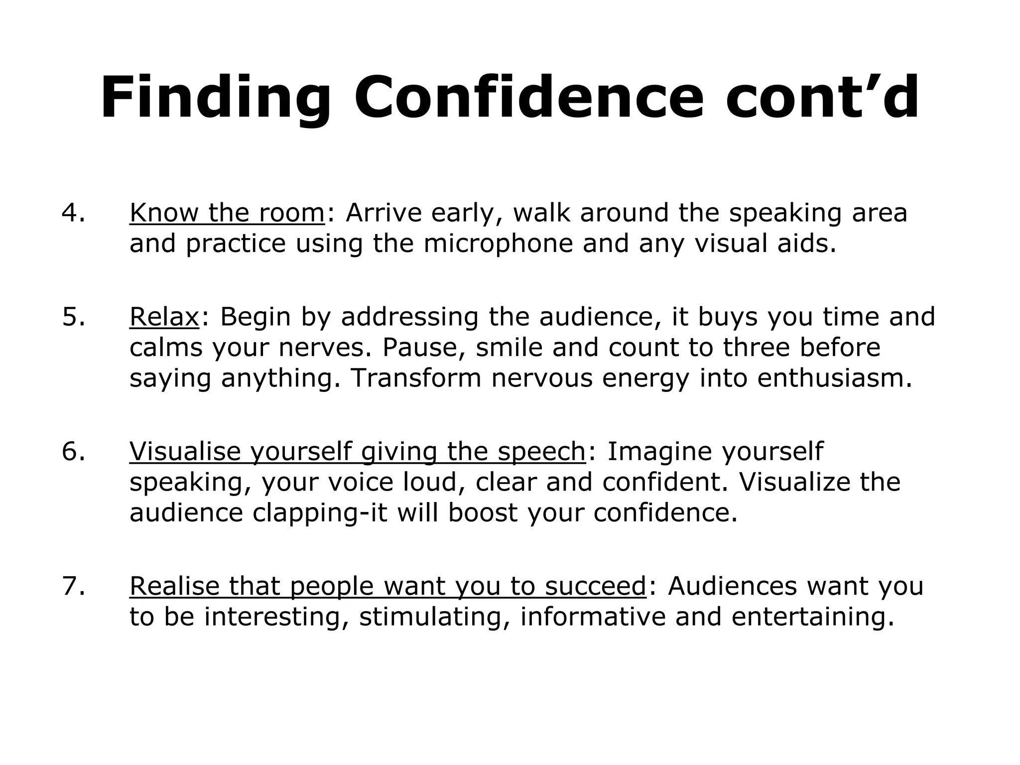 Finding Confidence cont’d
4.   Know the room: Arrive early, walk around the speaking area
     and practice using the microphone and any visual aids.

5.   Relax: Begin by addressing the audience, it buys you time and
     calms your nerves. Pause, smile and count to three before
     saying anything. Transform nervous energy into enthusiasm.

6.   Visualise yourself giving the speech: Imagine yourself
     speaking, your voice loud, clear and confident. Visualize the
     audience clapping-it will boost your confidence.

7.   Realise that people want you to succeed: Audiences want you
     to be interesting, stimulating, informative and entertaining.
 