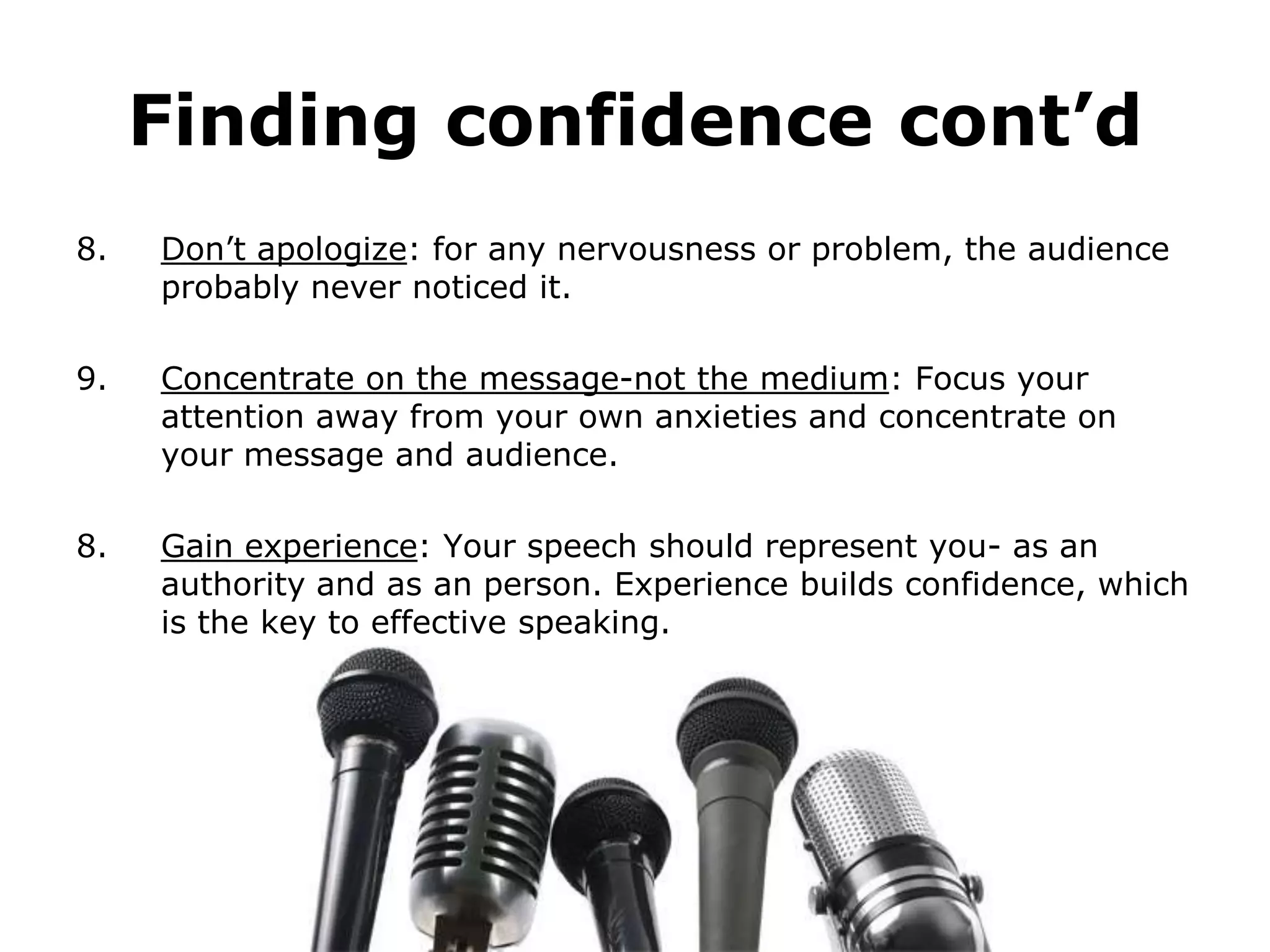 Finding confidence cont’d
8.   Don’t apologize: for any nervousness or problem, the audience
     probably never noticed it.

9.   Concentrate on the message-not the medium: Focus your
     attention away from your own anxieties and concentrate on
     your message and audience.

8.   Gain experience: Your speech should represent you- as an
     authority and as an person. Experience builds confidence, which
     is the key to effective speaking.
 