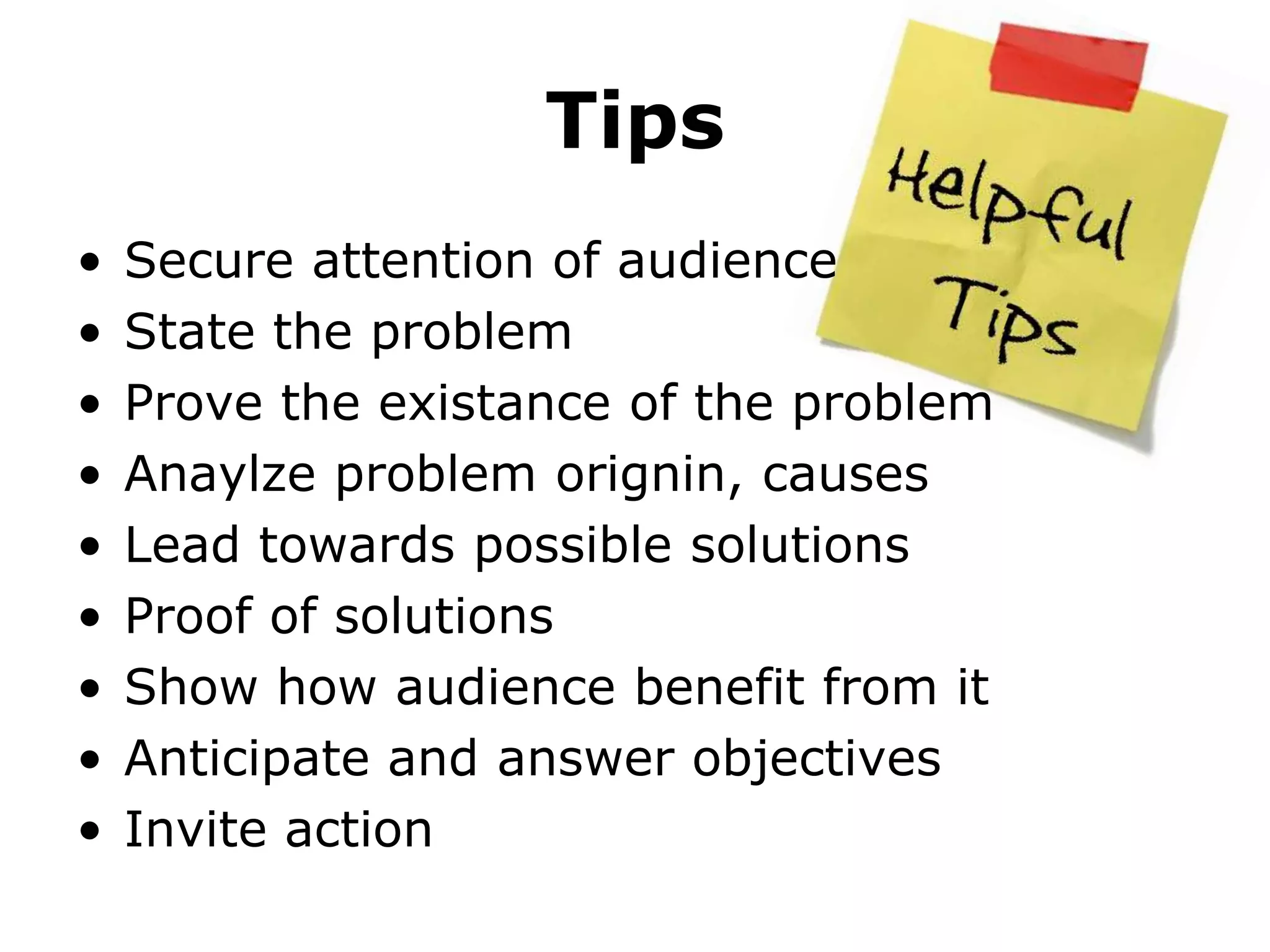 Tips
•   Secure attention of audience
•   State the problem
•   Prove the existance of the problem
•   Anaylze problem orignin, causes
•   Lead towards possible solutions
•   Proof of solutions
•   Show how audience benefit from it
•   Anticipate and answer objectives
•   Invite action
 