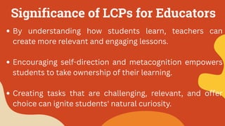 Significance of LCPs for Educators
By understanding how students learn, teachers can
create more relevant and engaging lessons.
Encouraging self-direction and metacognition empowers
students to take ownership of their learning.
Creating tasks that are challenging, relevant, and offer
choice can ignite students' natural curiosity.
 