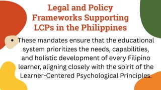 Legal and Policy
Frameworks Supporting
LCPs in the Philippines
These mandates ensure that the educational
system prioritizes the needs, capabilities,
and holistic development of every Filipino
learner, aligning closely with the spirit of the
Learner-Centered Psychological Principles.
 