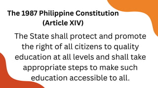 The 1987 Philippine Constitution
(Article XIV)
The State shall protect and promote
the right of all citizens to quality
education at all levels and shall take
appropriate steps to make such
education accessible to all.
 