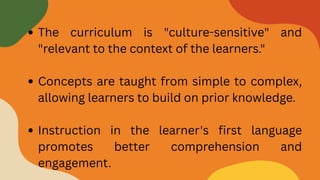 The curriculum is "culture-sensitive" and
"relevant to the context of the learners."
Concepts are taught from simple to complex,
allowing learners to build on prior knowledge.
Instruction in the learner's first language
promotes better comprehension and
engagement.
 